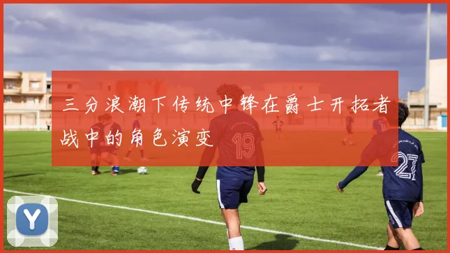 三分浪潮下传统中锋在爵士开拓者战中的角色演变