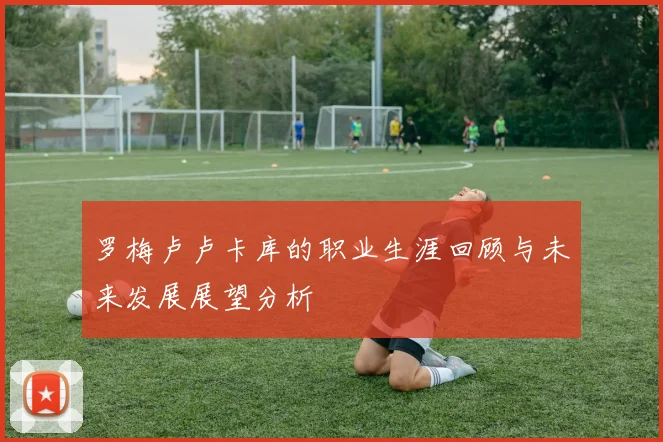 罗梅卢卢卡库的职业生涯回顾与未来发展展望分析