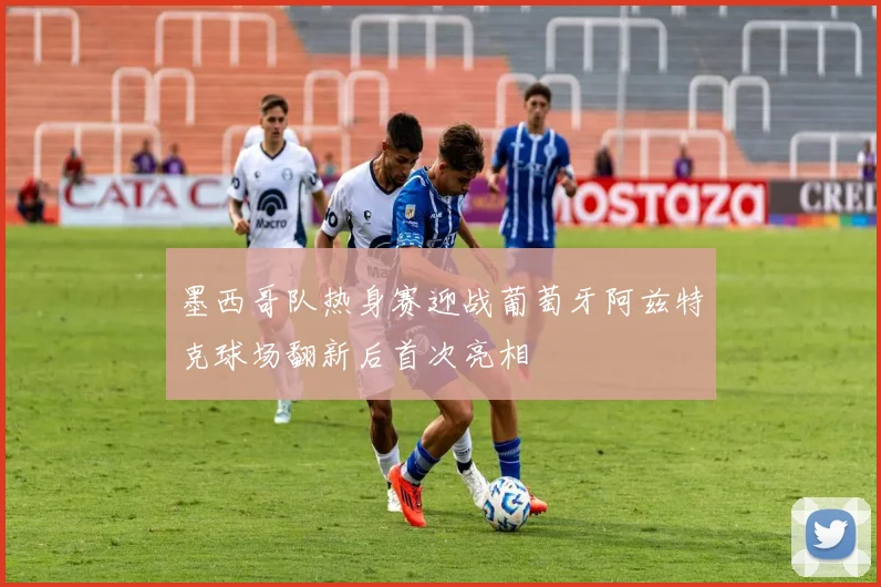 墨西哥队热身赛迎战葡萄牙阿兹特克球场翻新后首次亮相