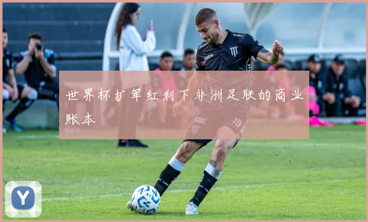 世界杯扩军红利下非洲足联的商业账本