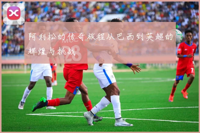 阿利松的传奇旅程从巴西到英超的辉煌与挑战