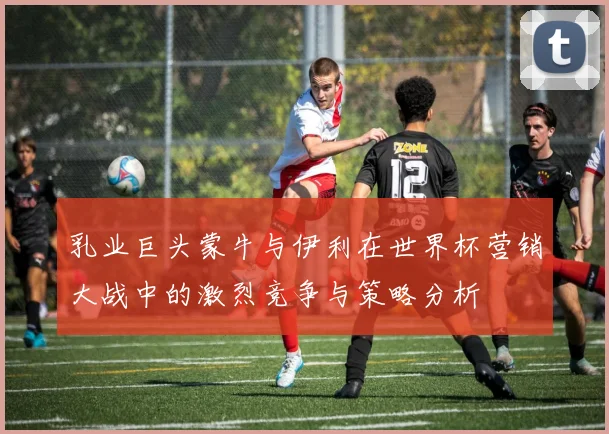 乳业巨头蒙牛与伊利在世界杯营销大战中的激烈竞争与策略分析