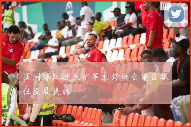 亚洲球队迎来扩军利好机会能否抓住发展良机