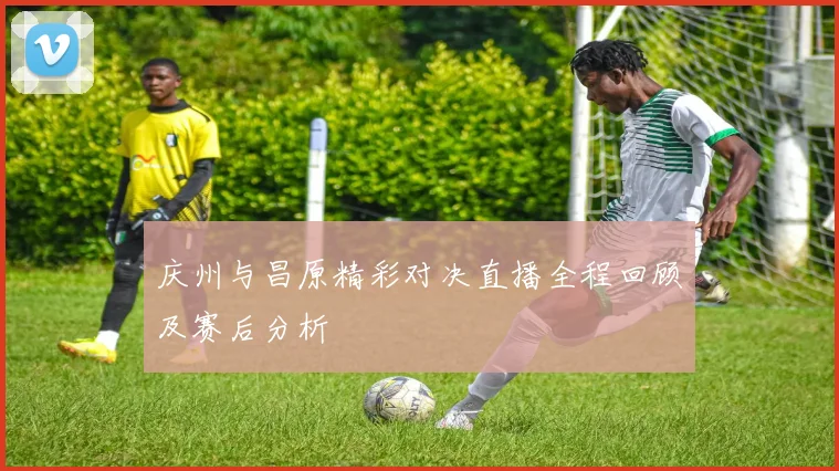 庆州与昌原精彩对决直播全程回顾及赛后分析