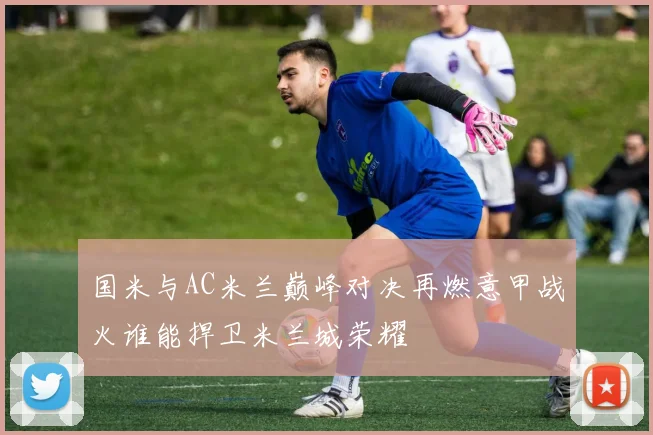 国米与AC米兰巅峰对决再燃意甲战火谁能捍卫米兰城荣耀