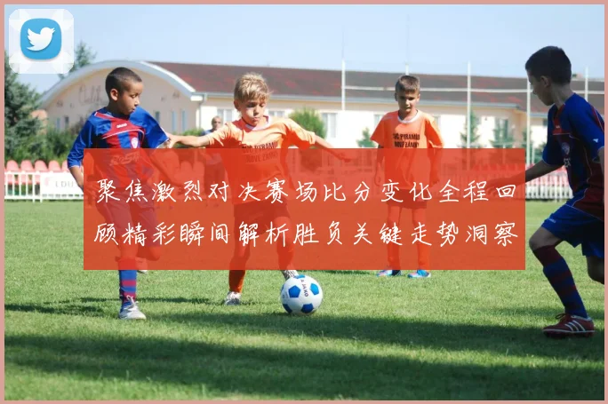 聚焦激烈对决赛场比分变化全程回顾精彩瞬间解析胜负关键走势洞察