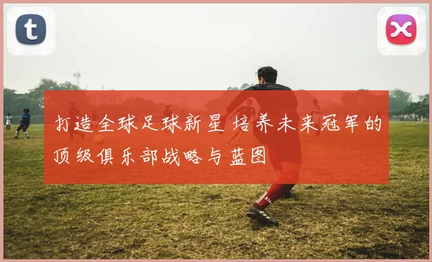 打造全球足球新星 培养未来冠军的顶级俱乐部战略与蓝图