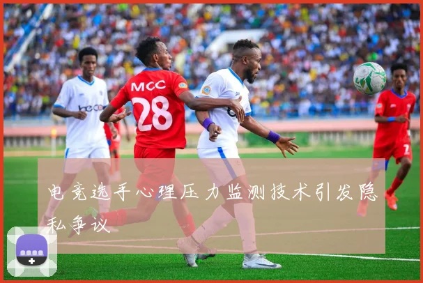 电竞选手心理压力监测技术引发隐私争议