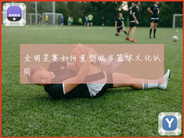 全明星赛如何重塑城市篮球文化认同