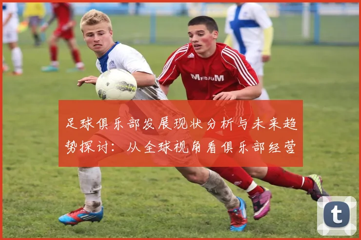 足球俱乐部发展现状分析与未来趋势探讨：从全球视角看俱乐部经营模式的创新与挑战